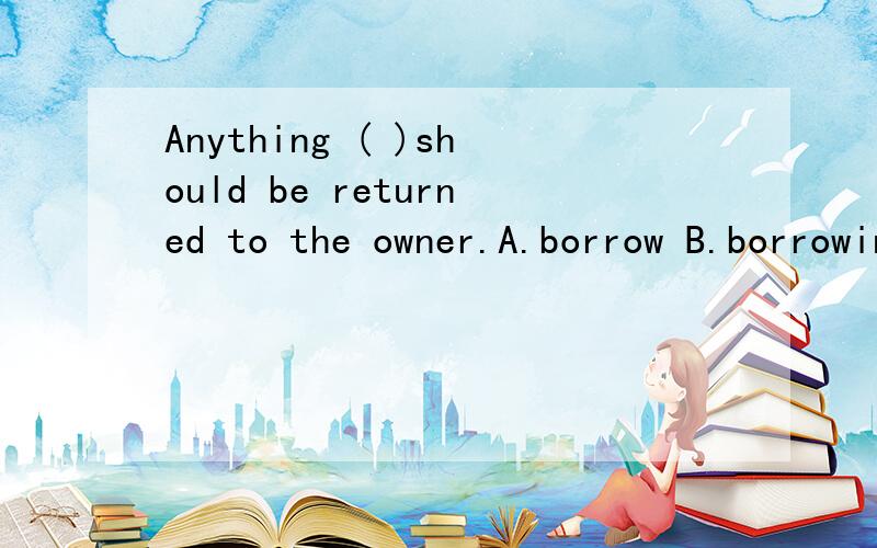 Anything ( )should be returned to the owner.A.borrow B.borrowing C.borrowed D.is borrowed