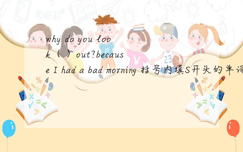 why do you look（ ）out?because I had a bad morning 括号内填S开头的单词