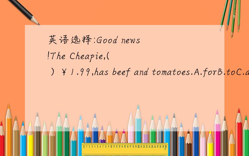 英语选择:Good news!The Cheapie,( ) ￥1.99,has beef and tomatoes.A.forB.toC.atD.on