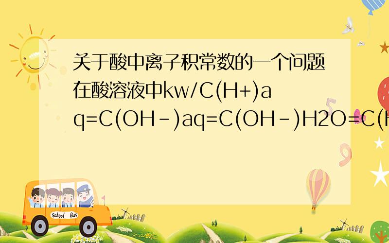 关于酸中离子积常数的一个问题在酸溶液中kw/C(H+)aq=C(OH-)aq=C(OH-)H2O=C(H+)H2O,我想问的是C(H+)aq中的氢离子除了包括酸中的氢离子 到底还包不包括H2O中电离的氢离子啊 如果不包括的话就不合适啊