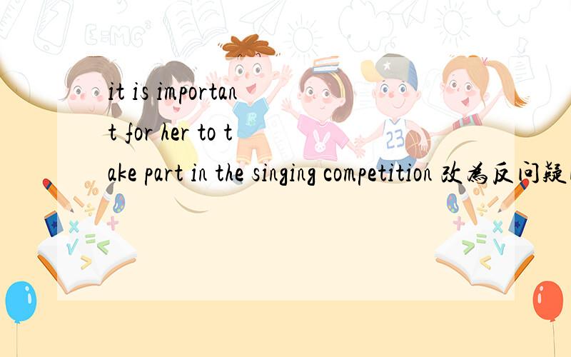it is important for her to take part in the singing competition 改为反问疑问句it is important for her to take part in the singing competition ,———— ——————?
