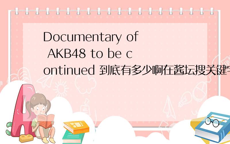 Documentary of AKB48 to be continued 到底有多少啊在酱坛搜关键字就搜到了120多条……搞不懂啊,有单人的,有DVD什么的……到底是怎样,求科普