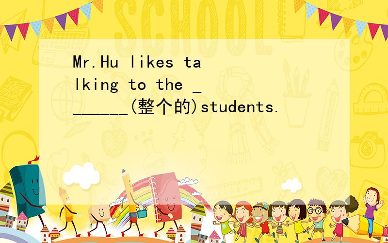 Mr.Hu likes talking to the _______(整个的)students.