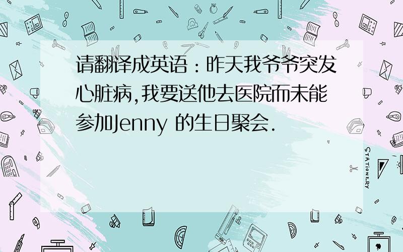 请翻译成英语：昨天我爷爷突发心脏病,我要送他去医院而未能参加Jenny 的生日聚会.