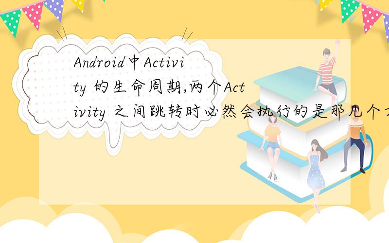 Android中Activity 的生命周期,两个Activity 之间跳转时必然会执行的是那几个方法?