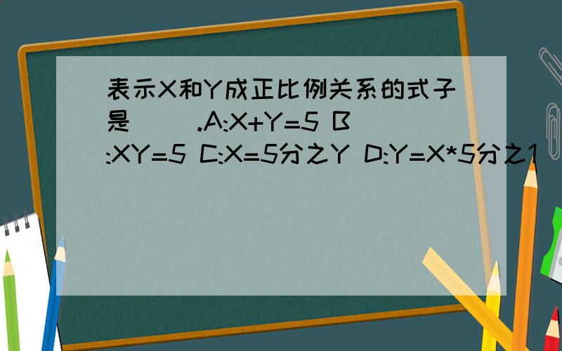 表示X和Y成正比例关系的式子是（ ）.A:X+Y=5 B:XY=5 C:X=5分之Y D:Y=X*5分之1
