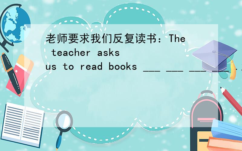 老师要求我们反复读书：The teacher asks us to read books ___ ___ ___ ___ .怎么填?老师要求我们反复读书：The teacher asks us to read books  ___  ___  ___  ___ .怎么填?
