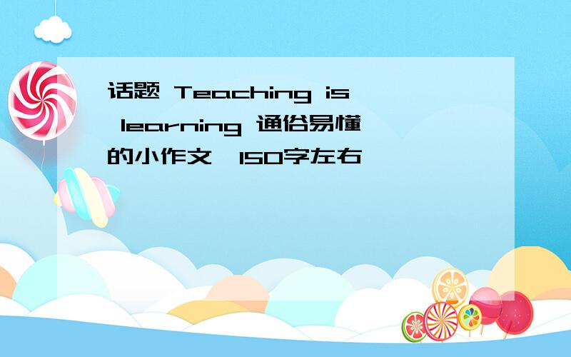 话题 Teaching is learning 通俗易懂的小作文,150字左右,