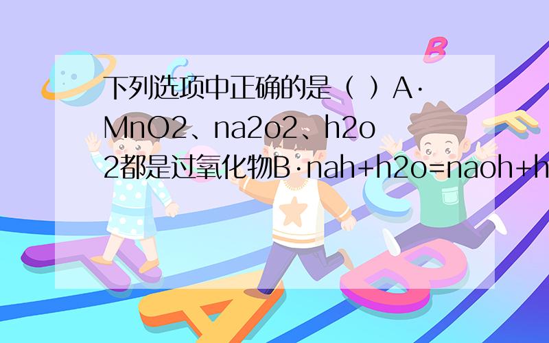 下列选项中正确的是（ ）A·MnO2、na2o2、h2o2都是过氧化物B·nah+h2o=naoh+h2↑,氢气既是氧化产物又是还原产物C·2Na2O2+2CO2=2Na2CO3+O2 ,该反应中转移的电子数是4e-