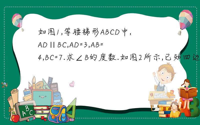 如图1,等腰梯形ABCD中,AD∥BC,AD=3,AB=4,BC=7.求∠B的度数.如图2所示,已知四边形ABCD是等腰梯形,其中AD=BC,若AD=5,CD=2,AB=8.求梯形ABCD的面积.