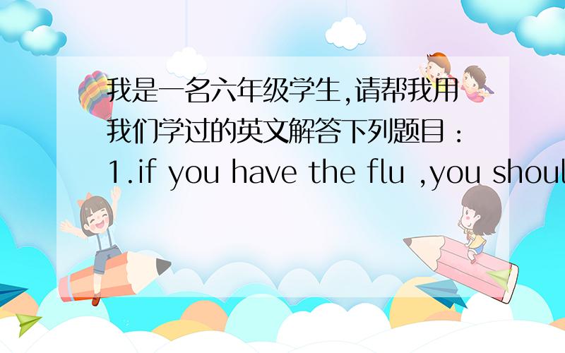 我是一名六年级学生,请帮我用我们学过的英文解答下列题目：1.if you have the flu ,you should（ ）2.if you habe a fever,you should( )3.if you have a headache,you should( )4.if you have a toothache,you should( )5.if you have a