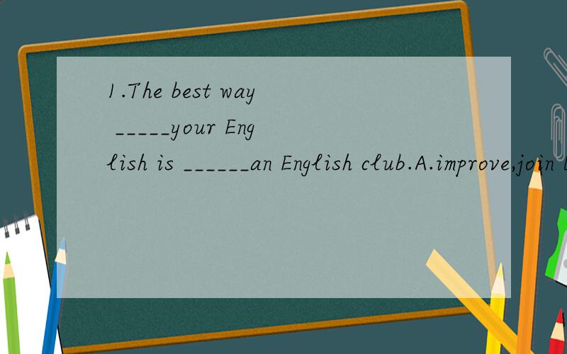 1.The best way _____your English is ______an English club.A.improve,join B.to improve,to joinC.to improve,joining D.improving,to join2.There are four pairs of socks to_____,but the woman doesn't know___to buy.A.choose from,which B.choose from,whatC.c