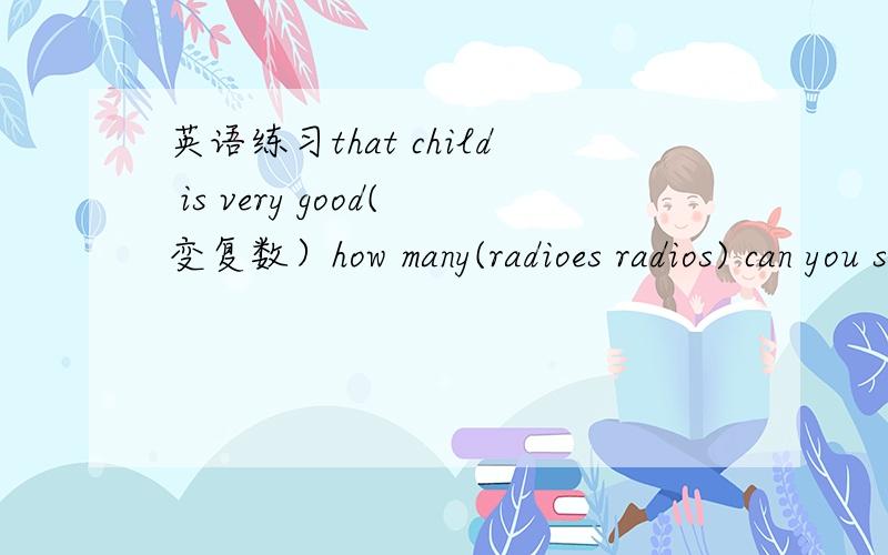 英语练习that child is very good(变复数）how many(radioes radios) can you see.(这个我不知道是问什么）two ___(family live in thix building 这是什么啊