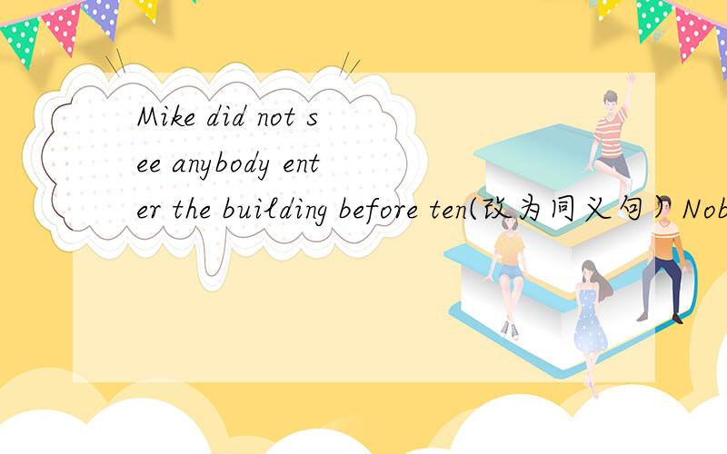 Mike did not see anybody enter the building before ten(改为同义句）Nobody_ _ _ _the building before