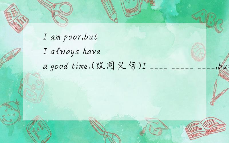 I am poor,but I always have a good time.(改同义句)I ____ _____ ____,but I always _____ _____.