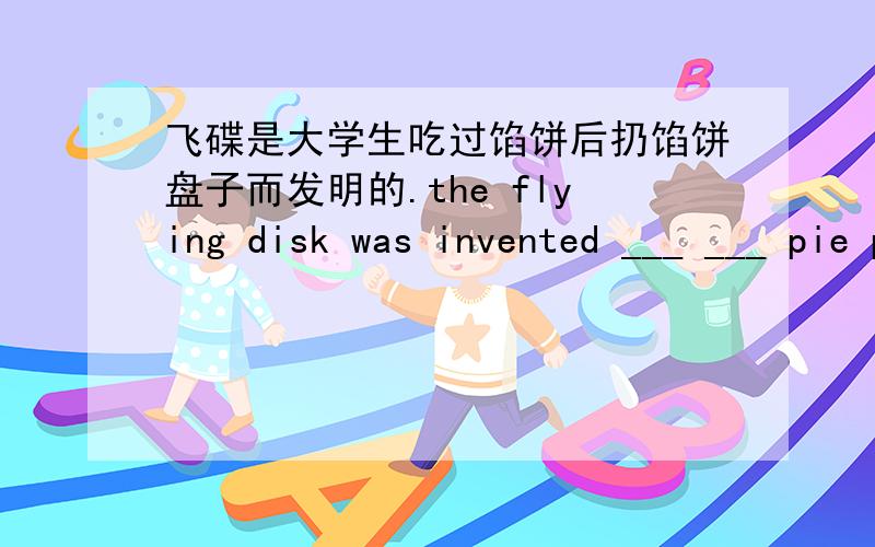 飞碟是大学生吃过馅饼后扔馅饼盘子而发明的.the flying disk was invented ___ ___ pie plates after college students ate the pies
