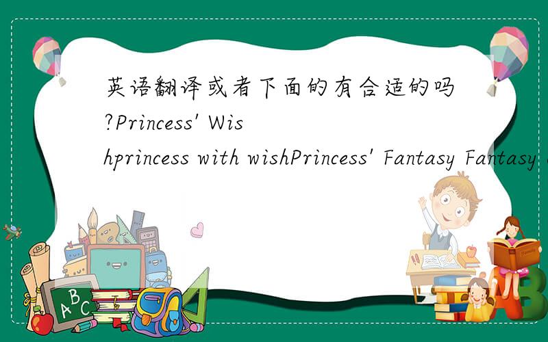 英语翻译或者下面的有合适的吗?Princess' Wishprincess with wishPrincess' Fantasy Fantasy of Princess二楼的朋友我是想问问哪个比较合适哈我是想一个做为标题，标题的这个可以复杂一点，尽量意思表达完