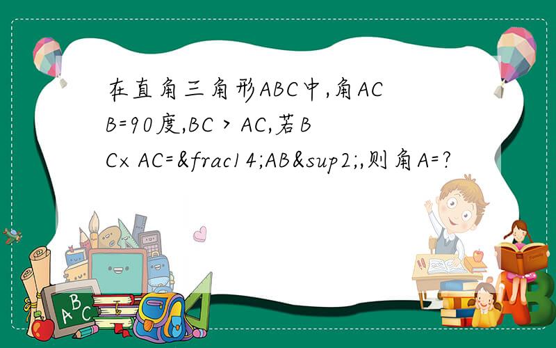 在直角三角形ABC中,角ACB=90度,BC＞AC,若BC×AC=¼AB²,则角A=?