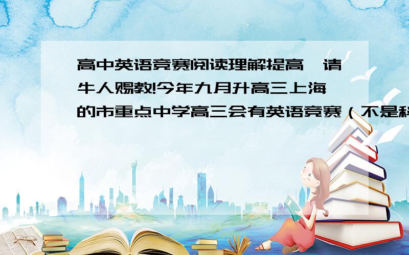 高中英语竞赛阅读理解提高,请牛人赐教!今年九月升高三上海的市重点中学高三会有英语竞赛（不是科普英语）请问有什么阅读理解方面的书比较好,可以提高阅读的（最好是有讲解的那种）