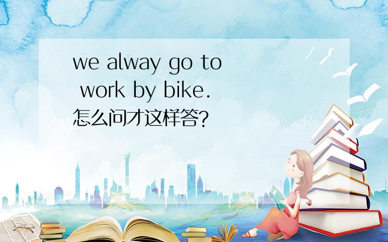 we alway go to work by bike.怎么问才这样答?