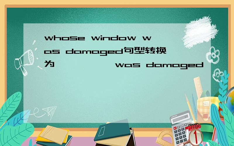 whose window was damaged句型转换为— — — —was damaged