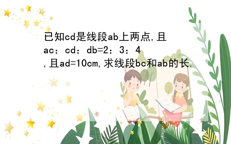已知cd是线段ab上两点,且ac：cd：db=2：3：4,且ad=10cm,求线段bc和ab的长.