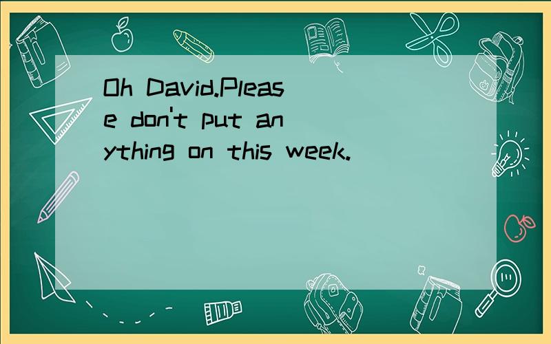 Oh David.Please don't put anything on this week.