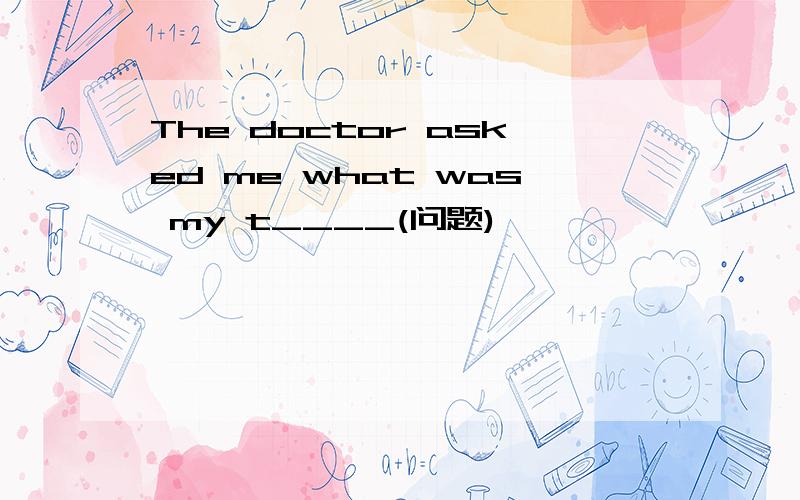 The doctor asked me what was my t____(问题)