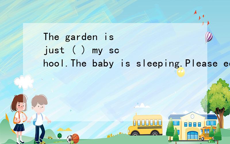 The garden is just ( ) my school.The baby is sleeping.Please eep ( ),children.