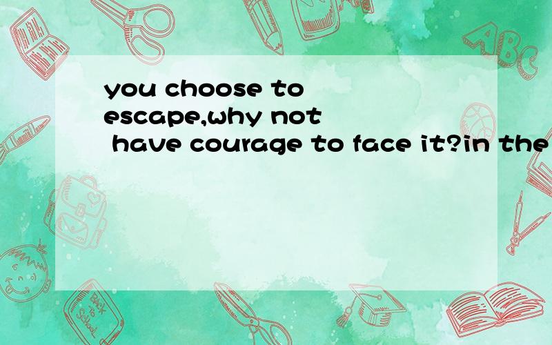 you choose to escape,why not have courage to face it?in the world of your own,you can do anything
