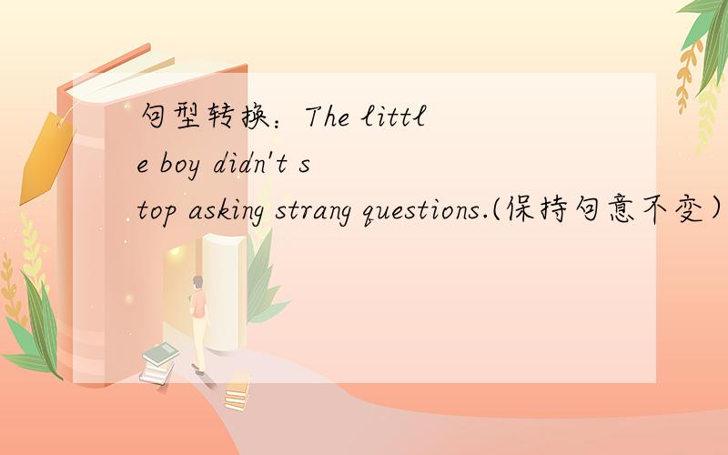 句型转换：The little boy didn't stop asking strang questions.(保持句意不变） 格式如下The little boy_______  ________  strange questions.(中间两个空  一空限填一词）