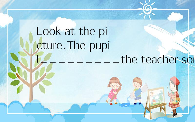Look at the picture.The pupil_________the teacher some puestion and