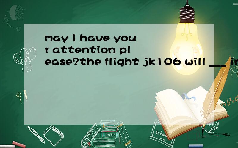 may i have your attention please?the flight jk106 will ___ in 15 minutes.a.reachb.arrivec.get tod.arrive at