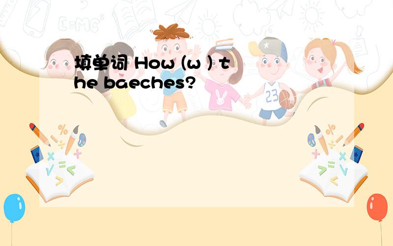 填单词 How (w ) the baeches?