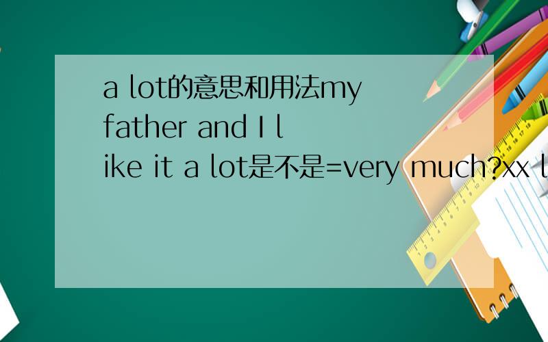a lot的意思和用法my father and I like it a lot是不是=very much?xx learns a lot of Chinese movies呢I can learn about a lot the history呢?