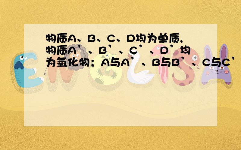 物质A、B、C、D均为单质,物质A’、B’、C’、D’均为氧化物；A与A’、B与B’、C与C’、D与D’含有相同元素.已知物质之间存在如下转化关系：A’→C’,A+B→B’,B’+D’→D（注：所需反应条件