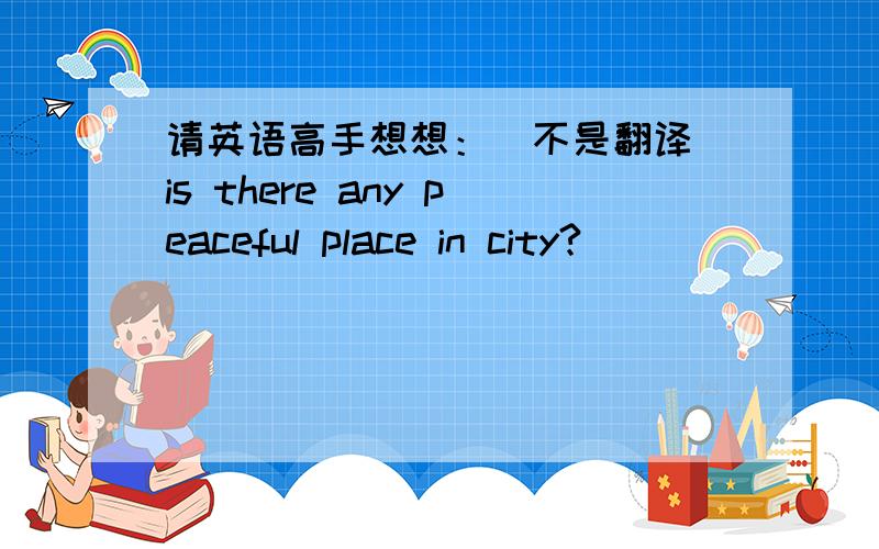 请英语高手想想：（不是翻译）is there any peaceful place in city?