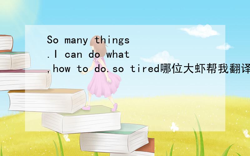 So many things.I can do what,how to do.so tired哪位大虾帮我翻译下