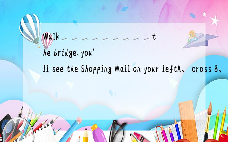 Walk_________the bridge,you'll see the Shopping Mall on your leftA、cross B、across C、through D、round
