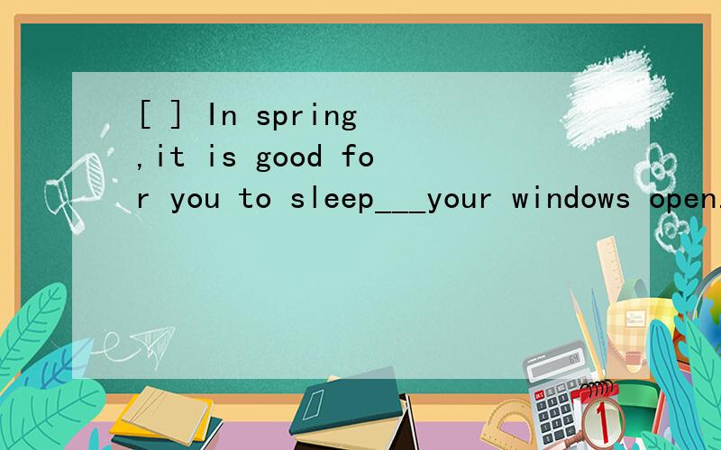 [ ] In spring ,it is good for you to sleep___your windows open. A for B and Cwith D but