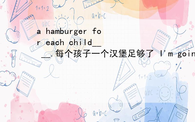 a hamburger for each child__ __.每个孩子一个汉堡足够了 I'm going to __ many people __ this dancingparty.我打算邀请许多人参加这次舞会I don't want to __ him __ __ dinner with us.我不想邀请他和我一块吃饭He likes appl