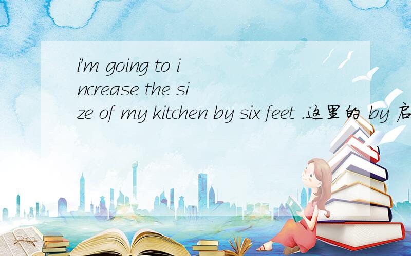 i'm going to increase the size of my kitchen by six feet .这里的 by 启什么作用