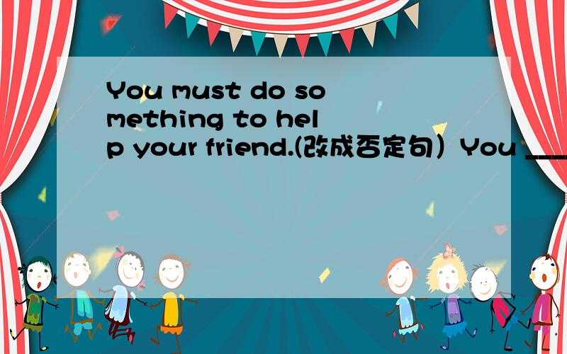 You must do something to help your friend.(改成否定句）You ____ _____ _____ to help your friend.