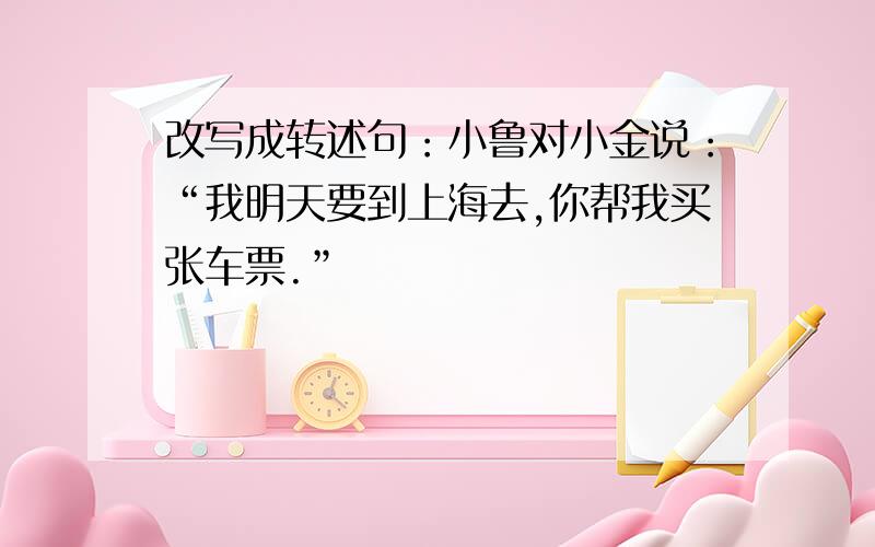 改写成转述句：小鲁对小金说：“我明天要到上海去,你帮我买张车票.”