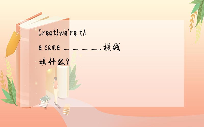 Great!we're the same ____.横线填什么?