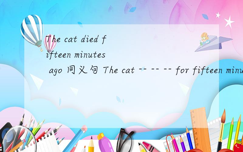 The cat died fifteen minutes ago 同义句 The cat -- -- -- for fifteen minutes