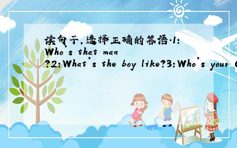 读句子,选择正确的答语.1：Who's that man?2:What's the boy like?3:Who's your Chinese teacher?4:Is Mr Wang old?5:Is the new teacher tall?A:Mrs Smart.B:He's my father.C:No,she's short.D:He's strong.E:Yes,he is.