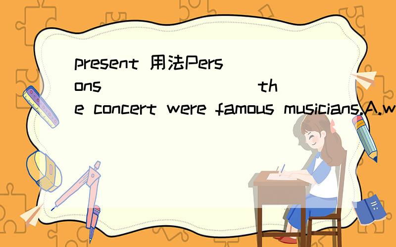 present 用法Persons ________the concert were famous musicians.A.were present at.B.who are present at.C.present in.D.present at.