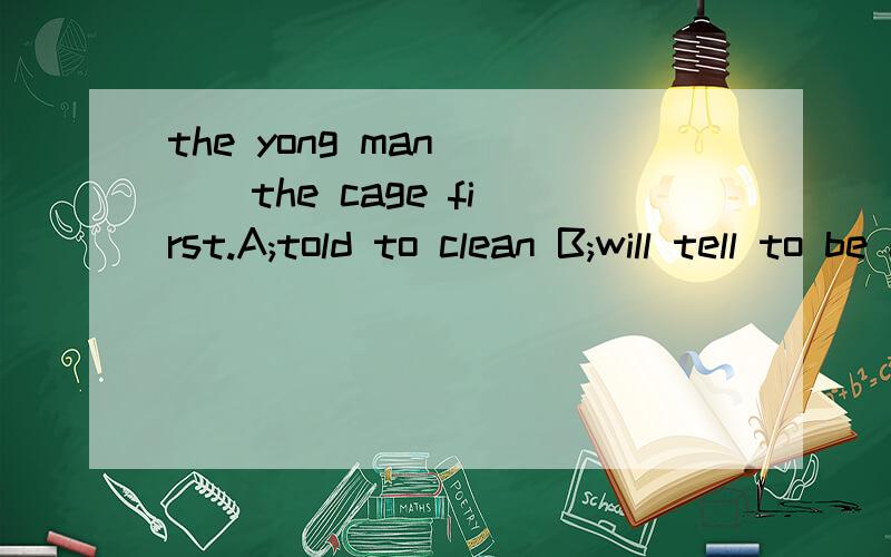 the yong man [ ] the cage first.A;told to clean B;will tell to be cleanedC;was told to clean D;is told to cleaning