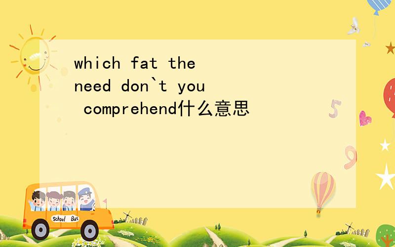 which fat the need don`t you comprehend什么意思